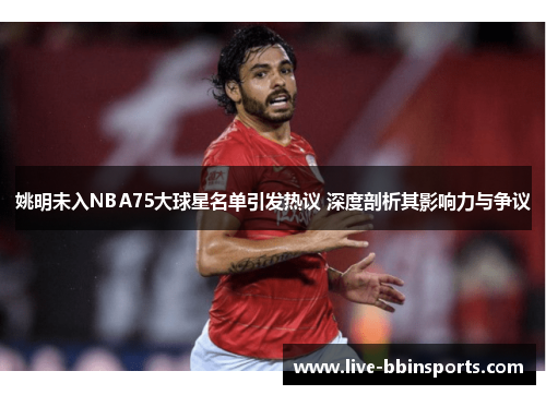 姚明未入NBA75大球星名单引发热议 深度剖析其影响力与争议