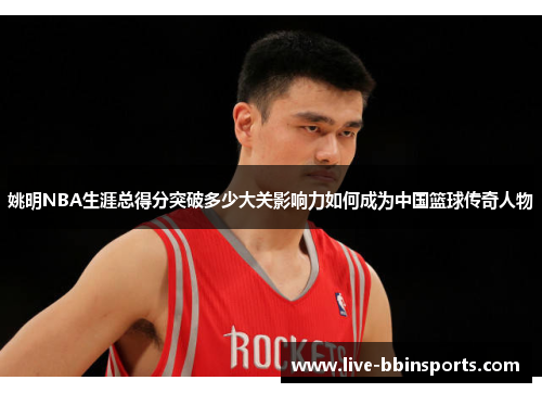 姚明NBA生涯总得分突破多少大关影响力如何成为中国篮球传奇人物
