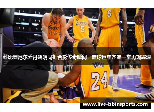 科比奥尼尔乔丹姚明同框合影传奇瞬间，篮球巨星齐聚一堂再现辉煌