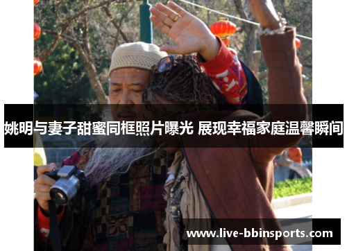 姚明与妻子甜蜜同框照片曝光 展现幸福家庭温馨瞬间