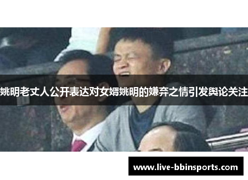 姚明老丈人公开表达对女婿姚明的嫌弃之情引发舆论关注