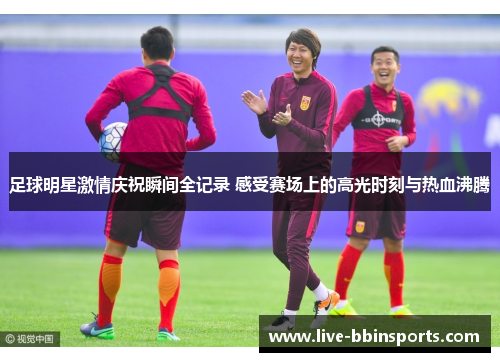 足球明星激情庆祝瞬间全记录 感受赛场上的高光时刻与热血沸腾
