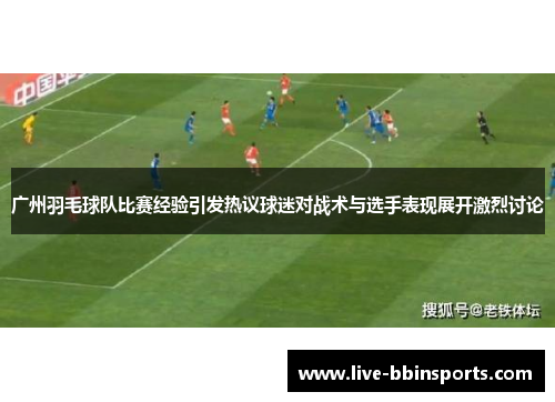 广州羽毛球队比赛经验引发热议球迷对战术与选手表现展开激烈讨论