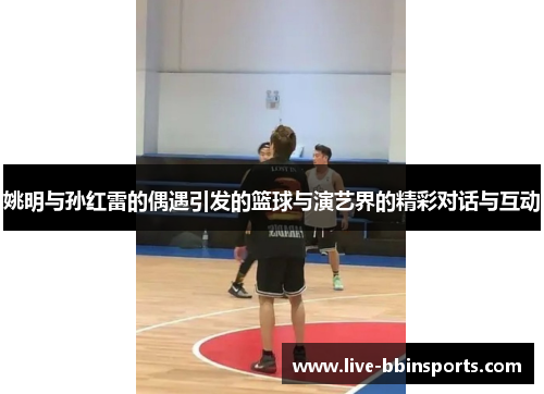 姚明与孙红雷的偶遇引发的篮球与演艺界的精彩对话与互动
