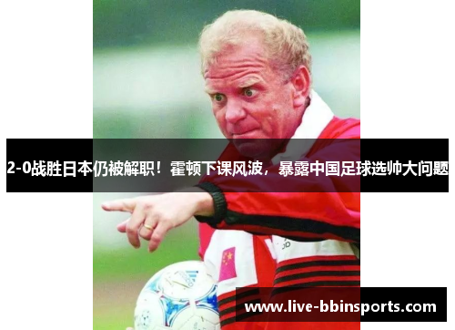 2-0战胜日本仍被解职！霍顿下课风波，暴露中国足球选帅大问题