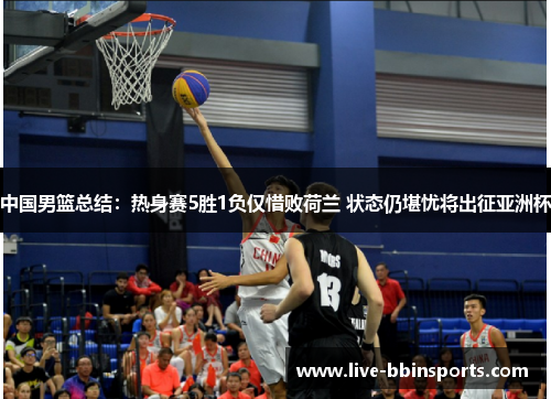 中国男篮总结：热身赛5胜1负仅惜败荷兰 状态仍堪忧将出征亚洲杯